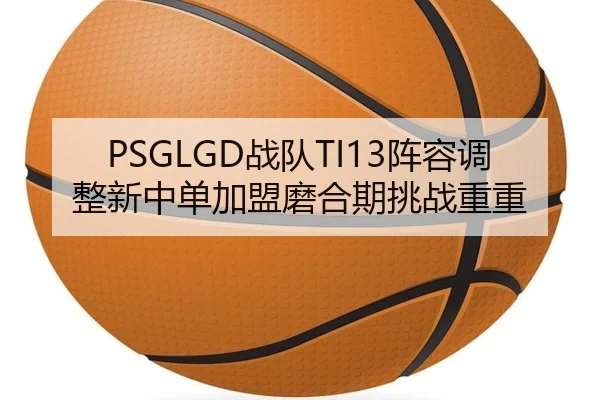 PSGLGD战队TI13阵容调整新中单加盟磨合期挑战重重